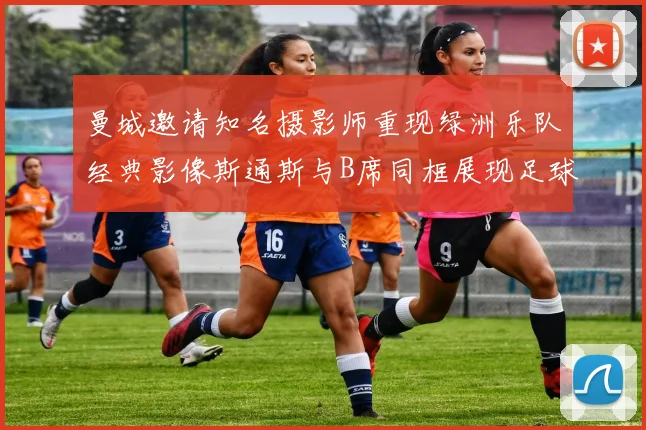 曼城邀请知名摄影师重现绿洲乐队经典影像斯通斯与B席同框展现足球魅力