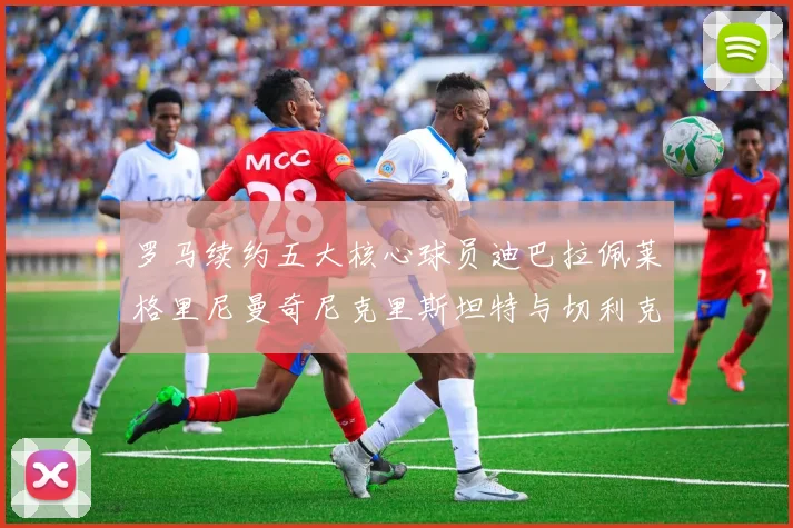 罗马续约五大核心球员迪巴拉佩莱格里尼曼奇尼克里斯坦特与切利克共创未来