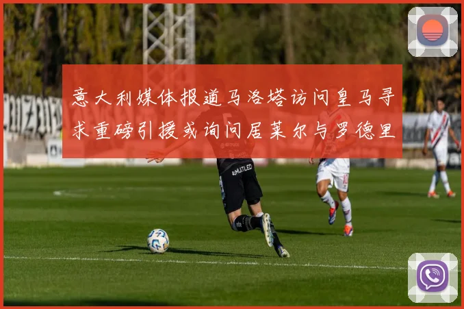 意大利媒体报道马洛塔访问皇马寻求重磅引援或询问居莱尔与罗德里戈