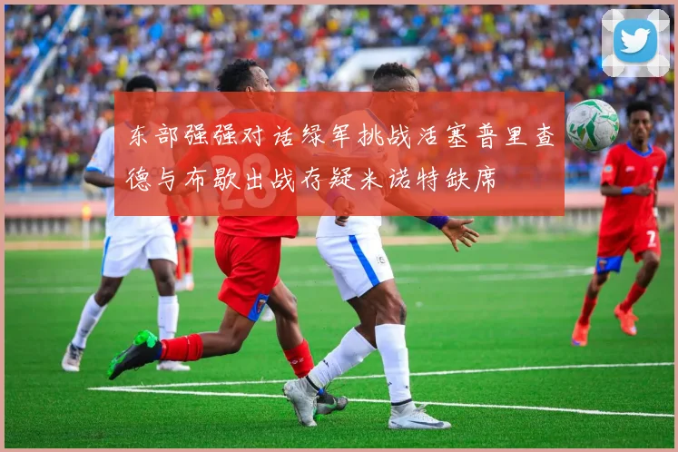 东部强强对话绿军挑战活塞普里查德与布歇出战存疑米诺特缺席