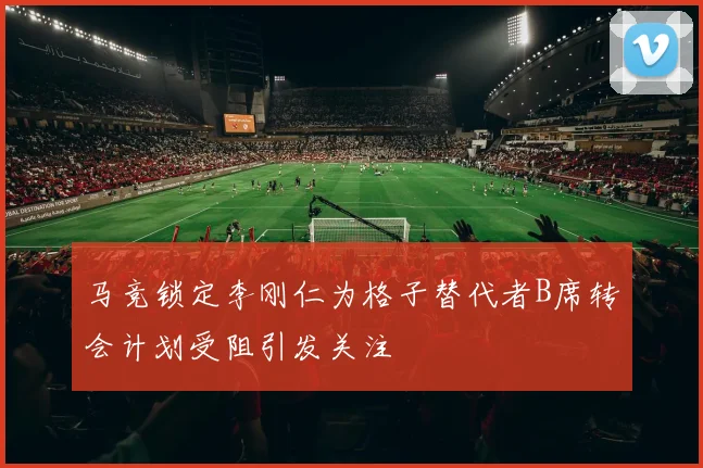 马竞锁定李刚仁为格子替代者B席转会计划受阻引发关注