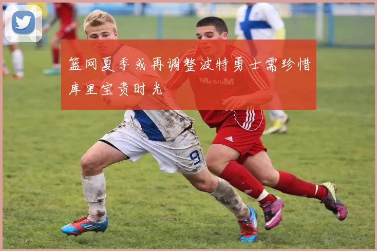 篮网夏季或再调整波特勇士需珍惜库里宝贵时光