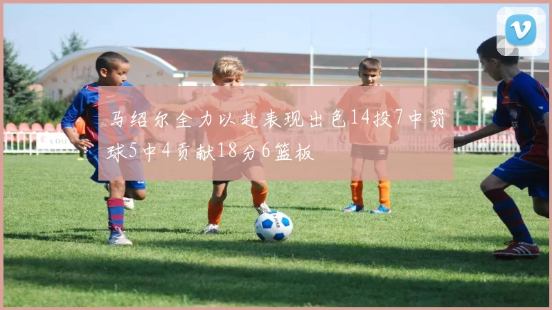 马绍尔全力以赴表现出色14投7中罚球5中4贡献18分6篮板