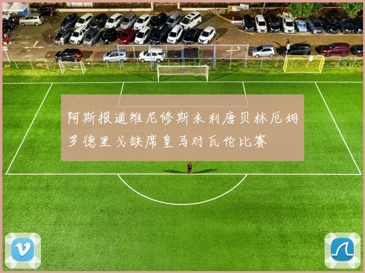阿斯报道维尼修斯米利唐贝林厄姆罗德里戈缺席皇马对瓦伦比赛