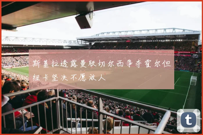 斯基拉透露曼联切尔西争夺霍尔但纽卡坚决不愿放人