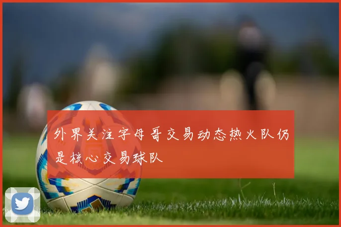 外界关注字母哥交易动态热火队仍是核心交易球队