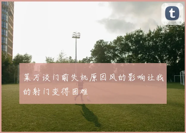 莱万谈门前失机原因风的影响让我的射门变得困难