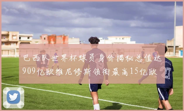 巴西队世界杯球员身价揭秘总值达909亿欧维尼修斯领衔最高15亿欧