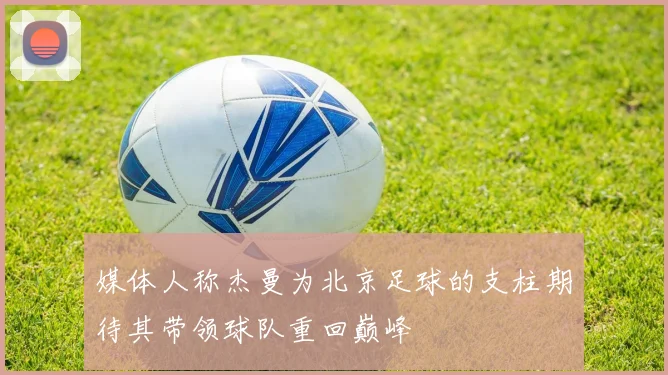 媒体人称杰曼为北京足球的支柱期待其带领球队重回巅峰