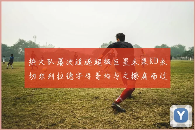 热火队屡次追逐超级巨星未果KD米切尔利拉德字母哥均与之擦肩而过