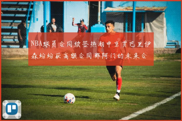 NBA球员合同续签热潮申京贾巴里伊森纷纷获高额合同那阿门的未来合同将如何定价