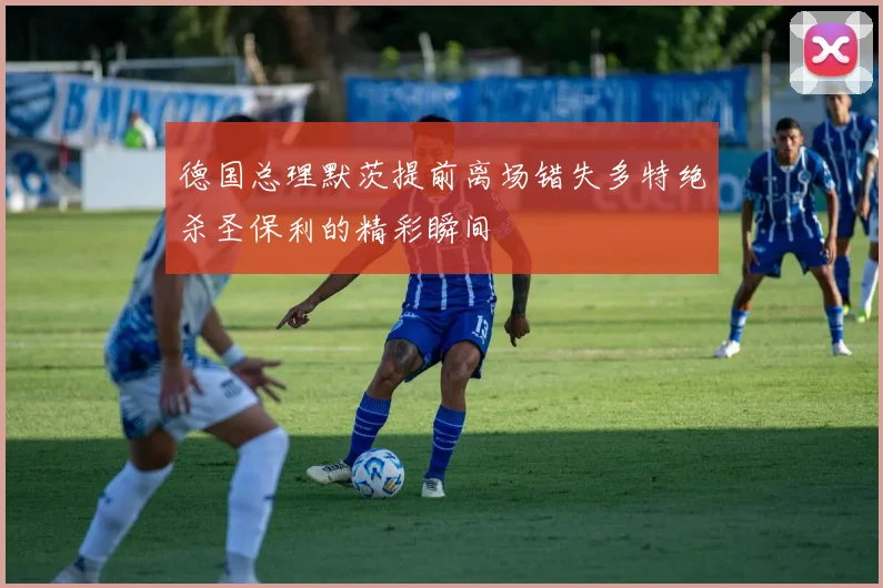 德国总理默茨提前离场错失多特绝杀圣保利的精彩瞬间