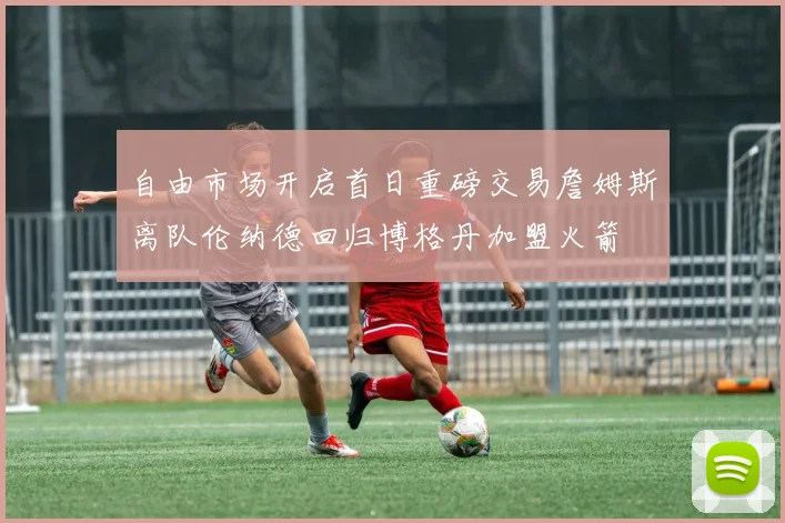 自由市场开启首日重磅交易詹姆斯离队伦纳德回归博格丹加盟火箭
