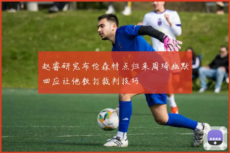 赵睿研究布伦森特点归来周琦幽默回应让他教打裁判技巧