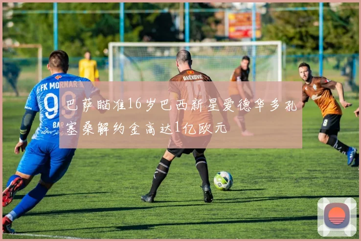 巴萨瞄准16岁巴西新星爱德华多孔塞桑解约金高达1亿欧元